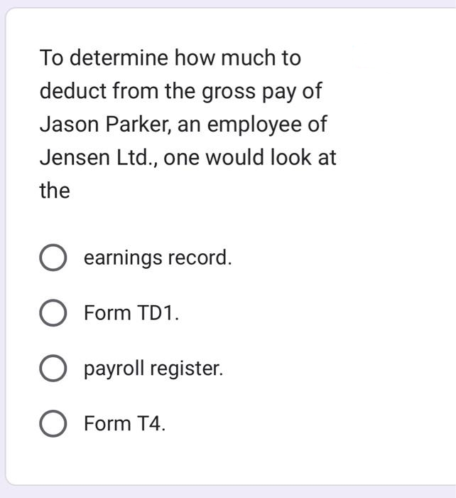 To determine how much to
deduct from the gross pay of
Jason Parker, an employee of
Jensen Ltd., one would look at
the
earnings record.
O Form TD1.
O payroll register.
O Form T4.
