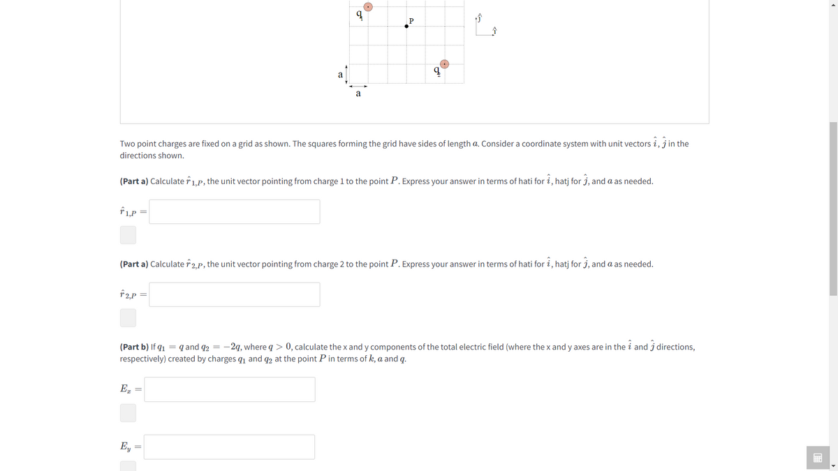 1,P
a
Two point charges are fixed on a grid as shown. The squares forming the grid have sides of length a. Consider a coordinate system with unit vectors i, in the
directions shown.
T2,P
q
(Part a) Calculate 1,p, the unit vector pointing from charge 1 to the point P. Express your answer in terms of hati for i, hatj for , and a as needed.
a
ET
q
(Part a) Calculate 2,p, the unit vector pointing from charge 2 to the point P. Express your answer in terms of hati for î, hatj for ĵ, and a as needed.
Ey
i
(Part b) If 9₁ = q and q2 = -2q, where a > 0, calculate the x and y components of the total electric field (where the x and y axes are in the 2 and 3 directions,
respectively) created by charges 9₁ and 92 at the point P in terms of k, a and q.