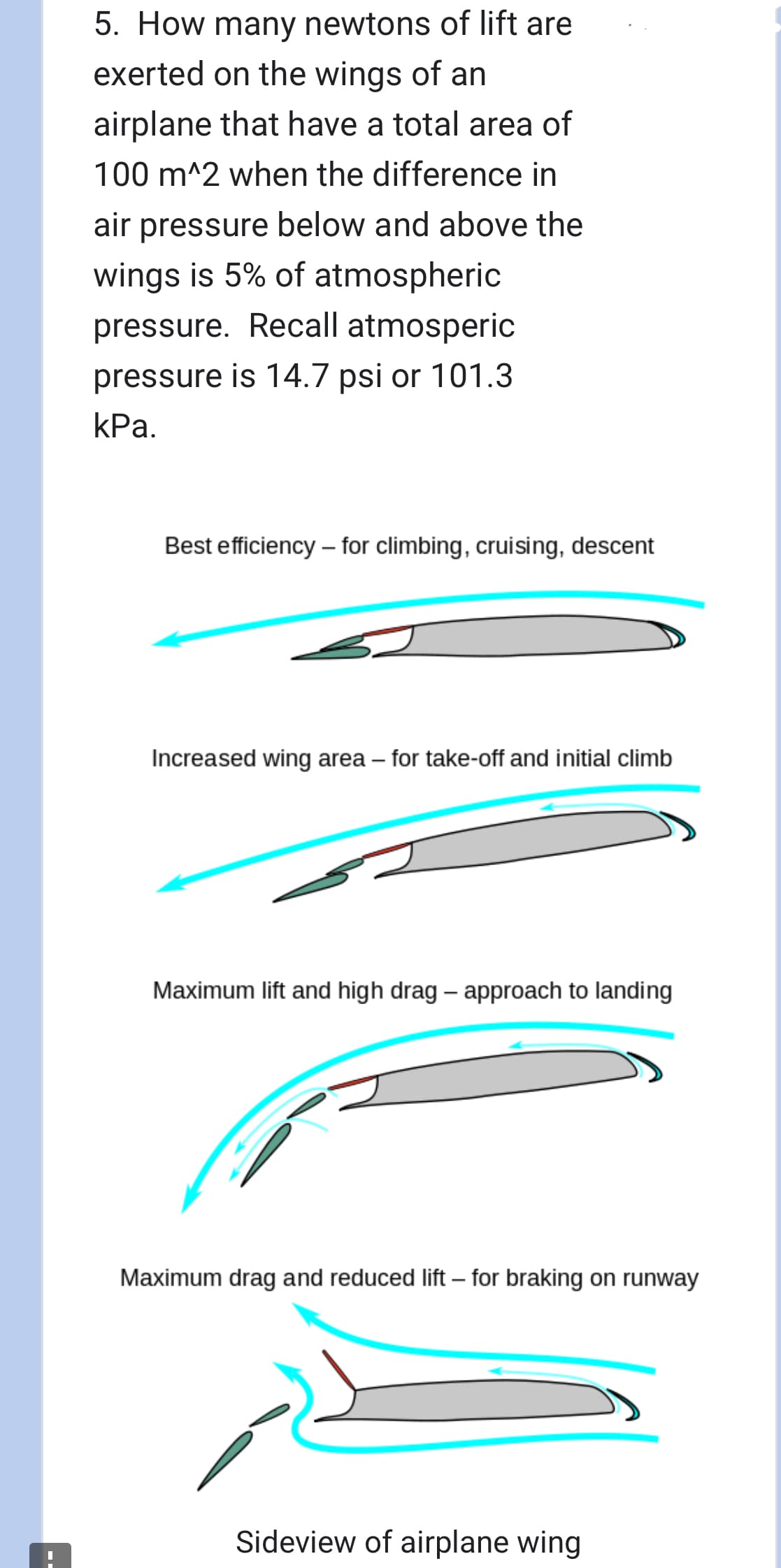 5. How many newtons of lift are
exerted on the wings of an
airplane that have a total area of
100 m^2 when the difference in
air pressure below and above the
wings is 5% of atmospheric
pressure. Recall atmosperic
pressure is 14.7 psi or 101.3
kPa.
Best efficiency - for climbing, cruising, descent
Increased wing area - for take-off and initial climb
Maximum lift and high drag - approach to landing
Maximum drag and reduced lift - for braking on runway
Sideview of airplane wing