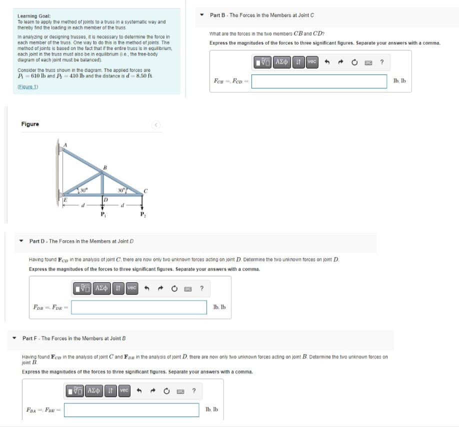 Learning Goal:
To learn to apply the method of joints to a truss in a systematic way and
thereby find the loading in each member of the truss.
In analyzing or designing trusses, it is necessary to determine the force in
each member of the truss. One way to do this is the method of joints. The
method of joints is based on the fact that if the entire truss is in equilibrium,
each joint in the truss must also be in equilibrium (.e., the free-body
diagram of each joint must be balanced).
Consider the truss shown in the diagram. The applied forces are
P=610 lb and P = 410 lb and the distance is d = 8.50 ft.
(Elgure 1)
Figure
30°
FDB = FDR-
d
D
P₁
FBA FOR=
30°
Part D- The Forces in the Members at Joint D
d
Part F - The Forces in the Members at Joint B
Having found Fcp in the analysis of joint C, there are now only two unknown forces acting on joint D. Determine the two unknown forces on joint D.
Express the magnitudes of the forces to three significant figures. Separate your answers with a comma.
15] ΑΣΦ. 11 Ivec
VAXtvec
Part B - The Forces in the Members at Joint C
?
?
What are the forces in the two members CB and CD?
Express the magnitudes of the forces to three significant figures. Separate your answers with a comma.
15. ΑΣΦ | at Ivec
FCB, FCD =
Having found Fcp in the analysis of joint C and Fps in the analysis of joint D. there are now only two unknown forces acting on joint B. Determine the two unknown forces on
joint B
Express the magnitudes of the forces to three significant figures. Separate your answers with a comma.
lb. lb
?
lb, lb
lb, lb