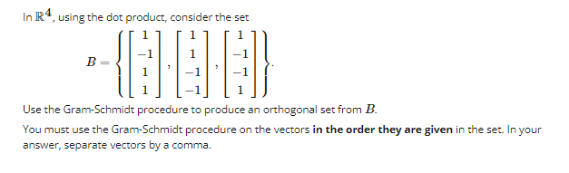 In R4, using the dot product, consider the set
-{ELETED}
Use the Gram-Schmidt procedure to produce an orthogonal set from B.
You must use the Gram-Schmidt procedure on the vectors in the order they are given in the set. In your
answer, separate vectors by a comma.
B