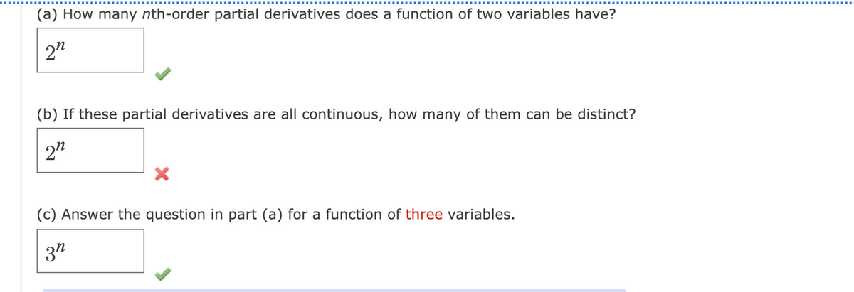 (a) How many nth-order partial derivatives does a function of two variables have?
2"
(b) If these partial derivatives are all continuous, how many of them can be distinct?
2"
(c) Answer the question in part (a) for a function of three variables.
3"
