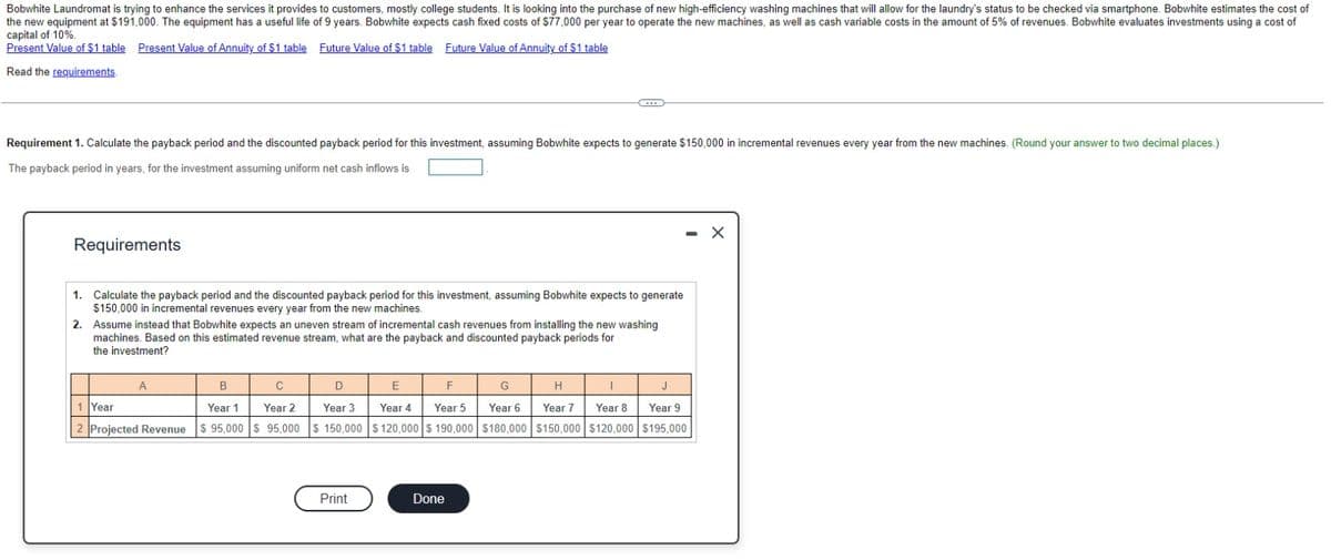 Bobwhite Laundromat is trying to enhance the services it provides to customers, mostly college students. It is looking into the purchase of new high-efficiency washing machines that will allow for the laundry's status to be checked via smartphone. Bobwhite estimates the cost of
the new equipment at $191,000. The equipment has a useful life of 9 years. Bobwhite expects cash fixed costs of $77,000 per year to operate the new machines, as well as cash variable costs in the amount of 5% of revenues. Bobwhite evaluates investments using a cost of
capital of 10%.
Present
Value of $1 table Present Value of Annuity of $1 table Future Value of $1 table Future Value of Annuity of $1 table
Read the requirements.
Requirement 1. Calculate the payback period and the discounted payback period for this investment, assuming Bobwhite expects to generate $150,000 in incremental revenues every year from the new machines. (Round your answer to two decimal places.)
The payback period in years, for the investment assuming uniform net cash inflows is
Requirements
1.
Calculate the payback period and the discounted payback period for this investment, assuming Bobwhite expects to generate
$150,000 in incremental revenues every year from the new machines.
2. Assume instead that Bobwhite expects an uneven stream of incremental cash revenues from installing the new washing
machines. Based on this estimated revenue stream, what are the payback and discounted payback periods for
the investment?
B
C
Year 2
1 Year
Year 1
2 Projected Revenue $ 95,000 $ 95,000
A
D
Year 3
$150,000
Print
E
F
Year 4 Year 5
$ 120,000 $ 190,000
Done
C
G
Year 6
$180,000
H
I
Year 8
Year 7
$150,000 $120,000
- X
J
Year 9
$195,000