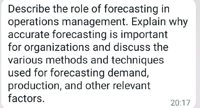 Describe the role of forecasting in
operations management. Explain why
accurate forecasting is important
for organizations and discuss the
various methods and techniques
used for forecasting demand,
production, and other relevant
factors.
20:17