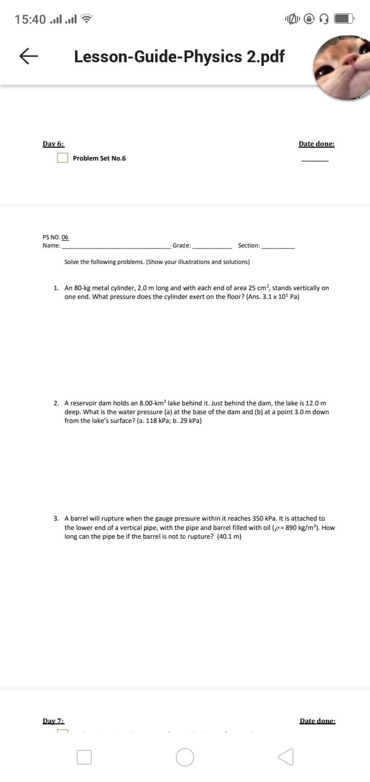 15:40 .l l ?
Lesson-Guide-Physics 2.pdf
Day 6:
Date done:
Problem Set No.6
PS NO: 06
Name:
Grade:
Section:
Solve the following problems. (Show your illustrations and solutions)
1. An 80-kg metal cylinder, 2.0 m long and with each end of area 25 cm?, stands vertically on
one end. What pressure does the cylinder exert on the floor? (Ans. 3.1 x 105 Pa)
2. A reservoir dam holds an 8.00-km? lake behind it. Just behind the dam, the lake is 12.0m
deep. What is the water pressure (a) at the base of the dam and (b) at a point 3.0 m down
from the lake's surface? (a. 118 kPa; b. 29 kPa)
3. A barrel will rupture when the gauge pressure within it reaches 350 kPa. It is attached to
the lower end of a vertical pipe, with the pipe and barrel filled with oil (p= 890 kg/m³). How
long can the pipe be if the barrel is not to rupture? (40.1 m)
Day 7:
Date done:
