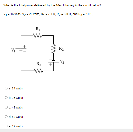 What is the total power delivered by the 16-volt battery in the circuit below?
V₁ = 16 volts, V₂ = 20 volts, R₁ = 7.0 02, R₂ = 3.002, and R3 = 2.002,
V₁
a. 24 watts
+
O b. 36 watts
O c. 48 watts
d. 60 watts
e. 12 watts
R₁
R3
2
R₂
.V₂