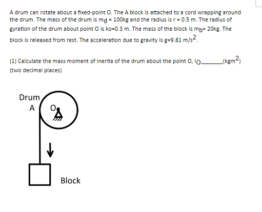 A drum can rotate about a fixed-point O. The A block is attached to a cord wrapping around
the drum. The mass of the drum is md = 100kg and the radius is r = 0.5 m. The radius of
gyration of the drum about point O is ko=0.3 m. The mass of the block is mb- 20kg. The
block is released from rest. The acceleration due to gravity is g=9.81 m/s².
(1) Calculate the mass moment of inertia of the drum about the point O, 10-
(two decimal places)
Drum
A
8
↓
Block
(kgm²)