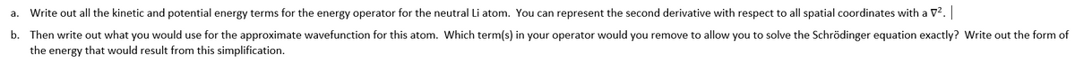 a. Write out all the kinetic and potential energy terms for the energy operator for the neutral Li atom. You can represent the second derivative with respect to all spatial coordinates with a V². |
b. Then write out what you would use for the approximate wavefunction for this atom. Which term(s) in your operator would you remove to allow you to solve the Schrödinger equation exactly? Write out the form of
the energy that would result from this simplification.