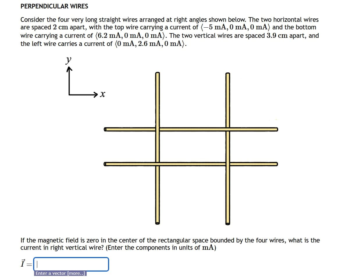 PERPENDICULAR WIRES
Consider the four very long straight wires arranged at right angles shown below. The two horizontal wires
are spaced 2 cm apart, with the top wire carrying a current of (-5 mA, 0 mA, 0 mA) and the bottom
wire carrying a current of (6.2 mA, 0 mA, 0 mA). The two vertical wires are spaced 3.9 cm apart, and
the left wire carries a current of (0 mA, 2.6 mA, 0 mA).
y
#
If the magnetic field is zero
current in right vertical wire? (Enter the components in units of mA)
Ī=
Enter a vector [more..]
in the center of the rectangular space bounded by the four wires, what is the