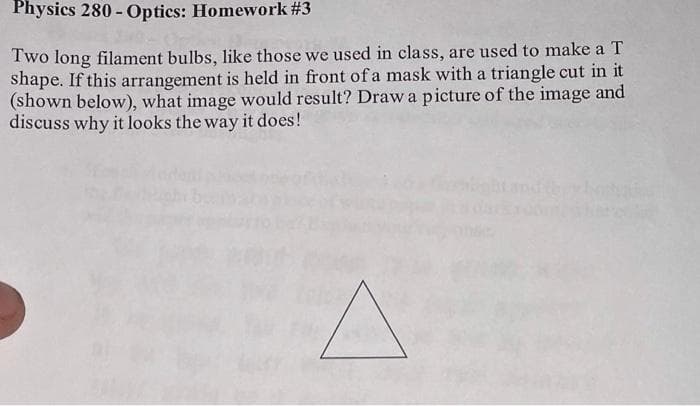 Physics 280 - Optics: Homework #3
Two long filament bulbs, like those we used in class, are used to make a T
shape. If this arrangement is held in front of a mask with a triangle cut in it
(shown below), what image would result? Draw a picture of the image and
discuss why it looks the way it does!