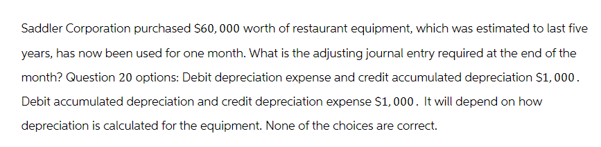Saddler Corporation purchased $60,000 worth of restaurant equipment, which was estimated to last five
years, has now been used for one month. What is the adjusting journal entry required at the end of the
month? Question 20 options: Debit depreciation expense and credit accumulated depreciation $1,000.
Debit accumulated depreciation and credit depreciation expense $1,000. It will depend on how
depreciation is calculated for the equipment. None of the choices are correct.
