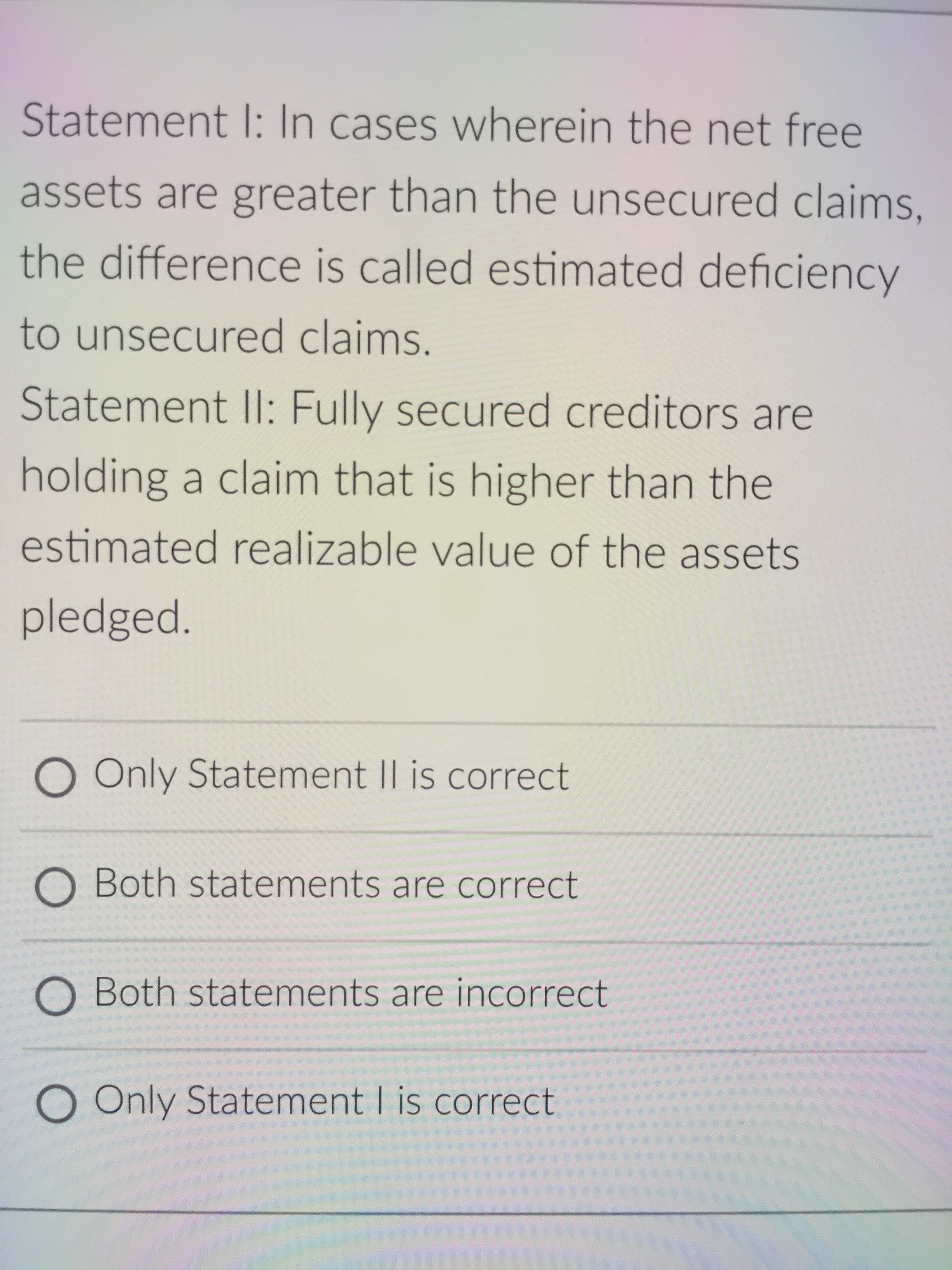 Statement I: In cases wherein the net free
assets are greater than the unsecured claims,
the difference is called estimated deficiency
to unsecured claims.
Statement II: Fully secured creditors are
holding a claim that is higher than the
estimated realizable value of the assets
pledged.
O Only Statement II is correct
O Both statements are correct
O Both statements are incorrect
O Only Statement I is correct
