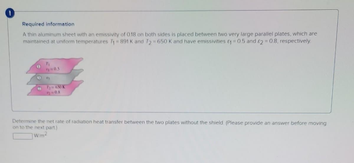 Required information.
A thin aluminum sheet with an emissivity of 0.18 on both sides is placed between two very large parallel plates, which are
maintained at uniform temperatures T₁=891 K and T2= 650 K and have emissivities &1 = 0.5 and 2 = 0.8, respectively.
O
C
T₁
9=0.5
A
72=630 K
2=0.8
Determine the net rate of radiation heat transfer between the two plates without the shield. (Please provide an answer before moving
on to the next part)
W/m2