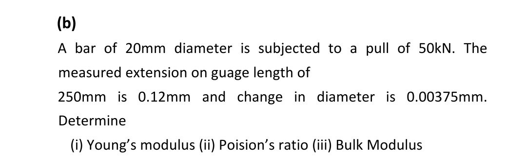 (b)
A bar of 20mm diameter is subjected to a pull of 50kN. The
measured extension on guage length of
250mm is 0.12mm and change in diameter is 0.00375mm.
Determine
(i) Young's modulus (ii) Poision's ratio (iii) Bulk Modulus