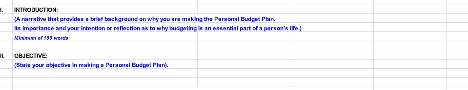 1.
INTRODUCTION:
(A narrative that provides a brief background on why you are making the Personal Budget Plan.
Its importance and your intention or reflection as to why budgeting is an essential part of a person's life.)
Minimum of 100 words
II.
OBJECTIVE:
(State your objective in making a Personal Budget Plan).
