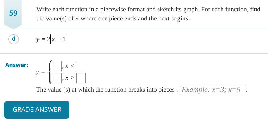 59
d
Answer:
Write each function in a piecewise format and sketch its graph. For each function, find
the value(s) of x where one piece ends and the next begins.
y = 2x + 1
8:
The value (s) at which the function breaks into pieces: Example: x=3; x=5
y =
GRADE ANSWER
x <