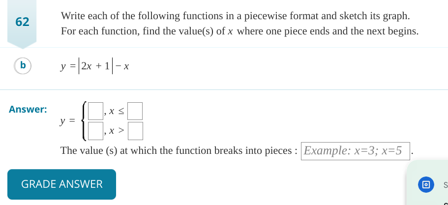 62
b
Answer:
Write each of the following functions in a piecewise format and sketch its graph.
For each function, find the value(s) of x where one piece ends and the next begins.
y = |2x +1-x
8:
The value (s) at which the function breaks into pieces: Example: x=3; x=5
y =
GRADE ANSWER
x <
S