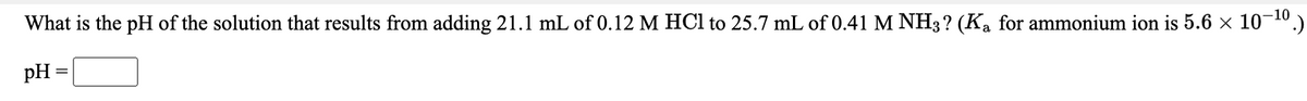 What is the pH of the solution that results from adding 21.1 mL of 0.12 M HCl to 25.7 mL of 0.41 M NH3? (K, for ammonium ion is 5.6 × 10¬10.)
pH
