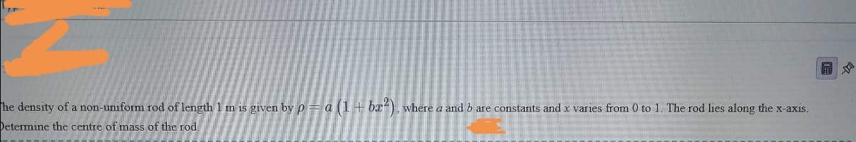 he density of a non-uniform rod of length 1 m is given by p = a (1+ bx), where a and b are constants and x varies from 0 to 1. The rod lies along the x-axis.
Determine the centre of mass of the rod.
