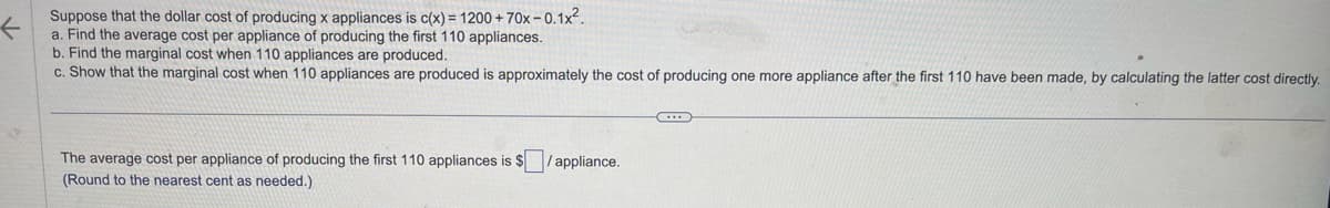 Suppose that the dollar cost of producing x appliances is c(x) = 1200+70x-0.1x².
a. Find the average cost per appliance of producing the first 110 appliances.
b. Find the marginal cost when 110 appliances are produced.
c. Show that the marginal cost when 110 appliances are produced is approximately the cost of producing one more appliance after the first 110 have been made, by calculating the latter cost directly.
The average cost per appliance of producing the first 110 appliances is $ /appliance.
(Round to the nearest cent as needed.)
←