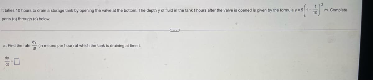 It takes 10 hours to drain a storage tank by opening the valve at the bottom. The depth y of fluid in the tank t hours after the valve is opened is given by the formula y = 51-
-5) ²
m. Complete
parts (a) through (c) below.
a. Find the rate (in meters per hour) at which the tank is draining at time t.
dy
dt
dy
dt