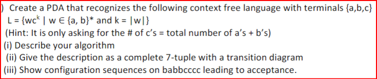 Create a PDA that recognizes the following context free language with terminals {a,b,c}
L= {wck | wE {a, b}* and k = |w|}
(Hint: It is only asking for the # of c's = total number of a's + b's)
(i) Describe your algorithm
(ii) Give the description as a complete 7-tuple with a transition diagram
(iii) Show configuration sequences on babbcccc leading to acceptance.