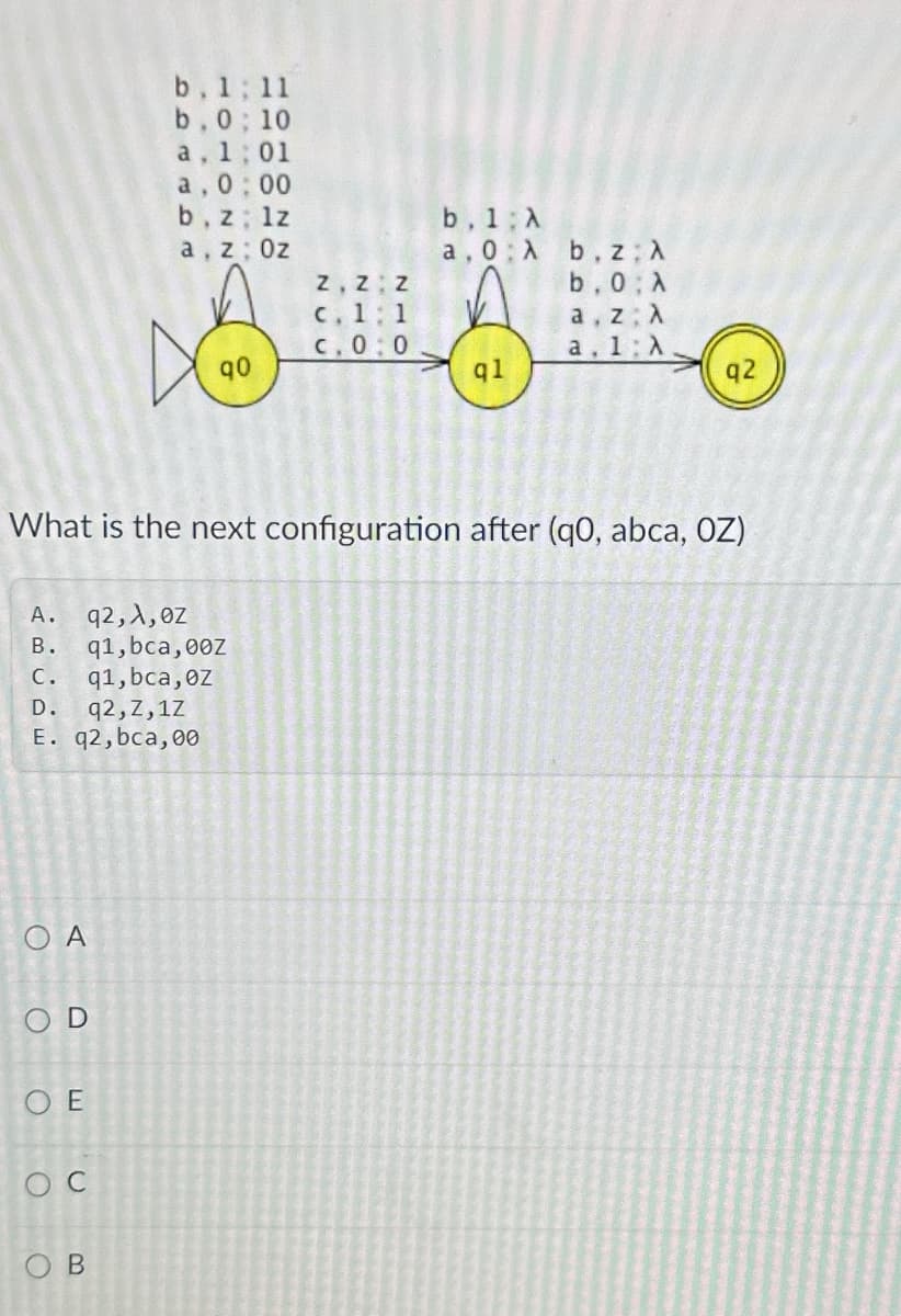 b. 1:11
b.0; 10
a, 1:01
a, 0:00
b. z; lz
a, z Oz
b. 1 A
a, 0
A
b, z; A
Z Z Z
b.0: A
c. 1 1
a, z A
C. 0:0
a. 1: A
90
ql
q2
What is the next configuration after (q0, abca, OZ)
A.
q2, A, ez
B.
q1,bca, 00Z
c. q1, bca, 0z
D.
q2,Z,1Z
E. q2,bca, 00
OA
OD
OE
C
OB