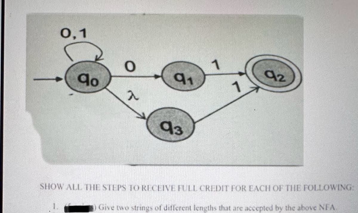 0,1
0
qo
91
入
1
93
92
SHOW ALL THE STEPS TO RECEIVE FULL CREDIT FOR EACH OF THE FOLLOWING:
Give two strings of different lengths that are accepted by the above NFA.