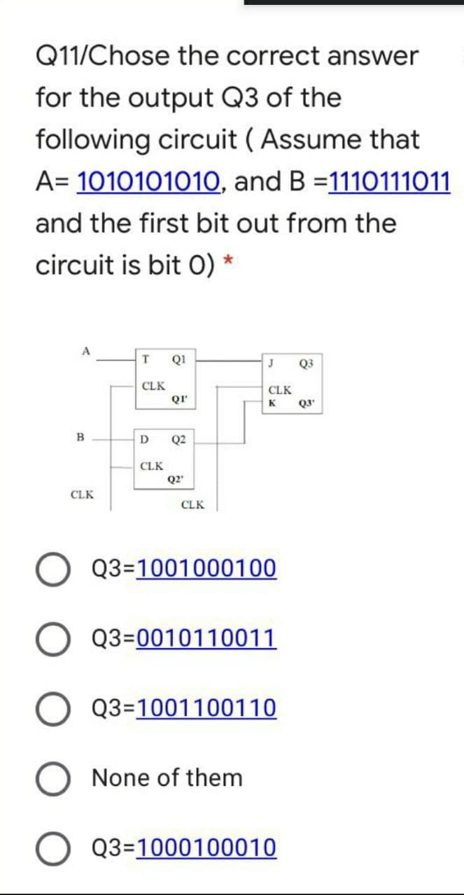 Q11/Chose the correct answer
for the output Q3 of the
following circuit ( Assume that
A= 1010101010, and B =1110111011
and the first bit out from the
circuit is bit 0) *
T
Q1
J
Q3
CLK
CLK
Qr
K
Q3
B
D
Q2
CLK
Q2
CLK
CLK
Q3=1001000100
Q3=0010110011
Q3=1001100110
None of them
Q3=1000100010
