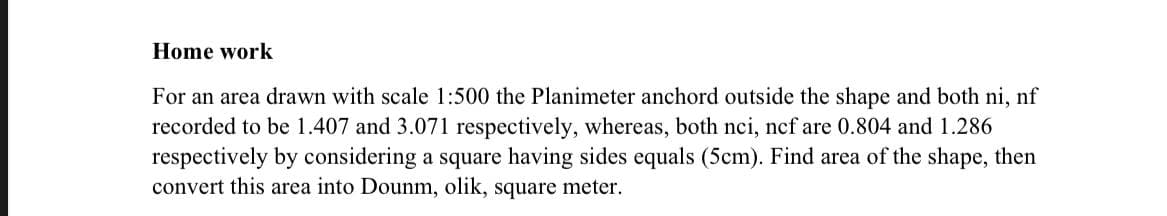 Home work
For an area drawn with scale 1:500 the Planimeter anchord outside the shape and both ni, nf
recorded to be 1.407 and 3.071 respectively, whereas, both nci, ncf are 0.804 and 1.286
respectively by considering a square having sides equals (5cm). Find area of the shape, then
convert this area into Dounm, olik, square meter.
