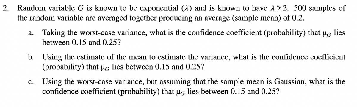 2. Random variable G is known to be exponential (^) and is known to have >2. 500 samples of
the random variable are averaged together producing an average (sample mean) of 0.2.
a.
Taking the worst-case variance, what is the confidence coefficient (probability) that µg lies
between 0.15 and 0.25?
b. Using the estimate of the mean to estimate the variance, what is the confidence coefficient
(probability) that µG lies between 0.15 and 0.25?
C.
Using the worst-case variance, but assuming that the sample mean is Gaussian, what is the
confidence coefficient (probability) that µG lies between 0.15 and 0.25?