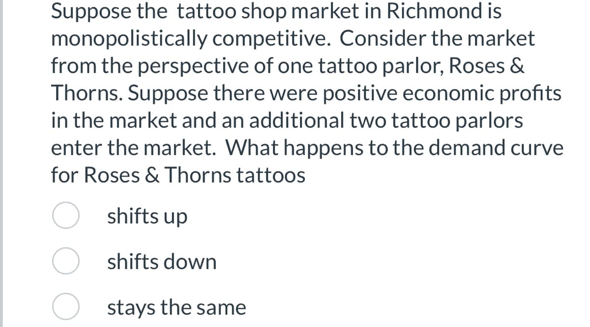 Suppose the tattoo shop market in Richmond is
monopolistically competitive. Consider the market
from the perspective of one tattoo parlor, Roses &
Thorns. Suppose there were positive economic profits
in the market and an additional two tattoo parlors
enter the market. What happens to the demand curve
for Roses & Thorns tattoos
shifts up
shifts down
stays the same