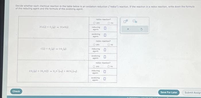 Decide whether each chemical reaction in the table below is an oxidation-reduction ("redox) reaction. If the reaction is a redox reaction, write down the formula
of the reducing agent and the formula of the oxidizing agent.
Check
2Ca(s) +0,(e)- 2006)
c(.) +0,(e) - co, (e)
co, (e) + 211,0 (0) - H₂O (aq) + HCO, (ag)
redox reaction?
O yes
reducing 0
agent:
oxidizing
agent:
redex reaction?
Oyes
reducing 0
agent
O
oxidizing 0
agent:
O yes
reducing
agent
redox reaction)
O no
oxidizing
agent:
Ono
0
no
Save For Later
Submit Assign