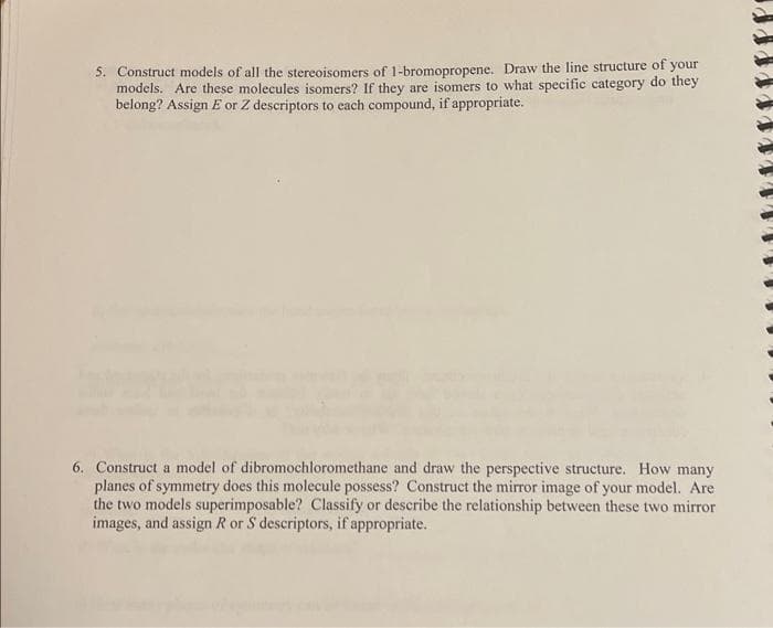 5. Construct models of all the stereoisomers of 1-bromopropene. Draw the line structure of your
models. Are these molecules isomers? If they are isomers to what specific category do they
belong? Assign E or Z descriptors to each compound, if appropriate.
6. Construct a model of dibromochloromethane and draw the perspective structure. How many
planes of symmetry does this molecule possess? Construct the mirror image of your model. Are
the two models superimposable? Classify or describe the relationship between these two mirror
images, and assign R or S descriptors, if appropriate.