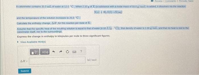 Review Constants | Periodic Table
A calorimeter contains 35.0 mL of water at 12.0°C. When 2.10 g of X (a substance with a molar mass of 55.0 g/mol) is added, it dissolves via the reaction
X(s) + H_O{1)—X(aq)
and the temperature of the solution increases to 25.0 C
Calculate the enthalpy change, AH, for this reaction per mole of X
Assume that the specific heat of the resulting solution is equal to that of water (4.18 J/(gC)), that density of water is 1.00 g/ml., and that no heat is lost to the
calorimeter itself, nor to the surroundings.
Express the change in enthalpy in kilojoules per mole to three significant figures.
View Available Hint(s)
AH =
Submit
VG| ΑΣΦΑ
?
kJ/mol