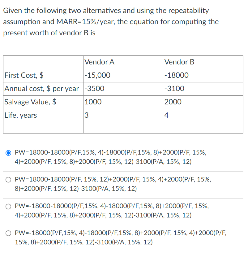 Given the following two alternatives and using the repeatability
assumption and MARR=15%/year, the equation for computing the
present worth of vendor B is
Vendor A
First Cost, $
-15,000
Annual cost, $ per year -3500
Salvage Value, $
1000
Life, years
3
Vendor B
-18000
-3100
2000
4
OPW=18000-18000(P/F,15%, 4)-18000(P/F,15%, 8)+2000(P/F, 15%,
4)+2000(P/F, 15%, 8) +2000 (P/F, 15%, 12)-3100(P/A, 15%, 12)
PW=18000-18000(P/F, 15%, 12)+2000(P/F, 15%, 4)+2000 (P/F, 15%,
8)+2000(P/F, 15%, 12)-3100(P/A, 15%, 12)
O PW=-18000-18000(P/F,15%, 4) - 18000(P/F,15%, 8) +2000(P/F, 15%,
4)+2000(P/F, 15%, 8) +2000 (P/F, 15%, 12)-3100(P/A, 15%, 12)
O PW=-18000(P/F,15%, 4) -18000(P/F,15%, 8) +2000(P/F, 15%, 4)+2000(P/F,
15%, 8) +2000(P/F, 15%, 12)-3100(P/A, 15%, 12)