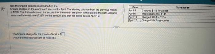 K
Use the unpaid balance method to find the
finance charge on the credit card account for April. The starting balance from the previous month
is $230. The transactions on the account for the month are given in the table to the right. Assume
an annual interest rate of 23% on the account and that the billing date is April 1st
The finance charge for the month of April is S
(Round to the nearest cent as needed.)
COLD
Date
April 5
April 6
April 10
April 12
Charged $145 for a coat
Made payment of $146
Charged $28 for DVDs
Charged $34 for groceries
Transaction