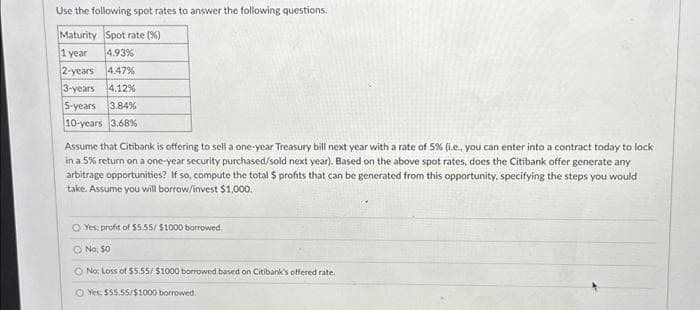 Use the following spot rates to answer the following questions.
Maturity Spot rate (%)
1 year
4.93%
2-years 4.47%
3-years 4.12%
5-years 3.84%
10-years 3.68%
Assume that Citibank is offering to sell a one-year Treasury bill next year with a rate of 5% (i.e., you can enter into a contract today to lock
in a 5% return on a one-year security purchased/sold next year). Based on the above spot rates, does the Citibank offer generate any
arbitrage opportunities? If so, compute the total $ profits that can be generated from this opportunity, specifying the steps you would
take. Assume you will borrow/invest $1,000.
O Yes: profit of $5.55/ $1000 borrowed.
O No: $0
O No: Loss of $5.55/ $1000 borrowed.based on Citibank's offered rate.
O Yes: $55.55/$1000 borrowed.