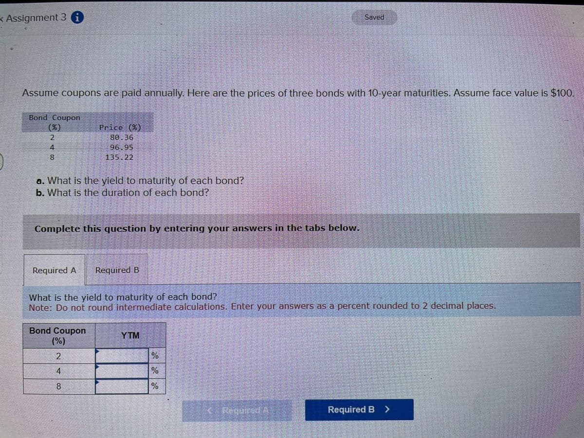 * Assignment 3 i
Assume coupons are paid annually. Here are the prices of three bonds with 10-year maturities. Assume face value is $100.
Bond Coupon
(%)
248
a. What is the yield to maturity of each bond?
b. What is the duration of each bond?
Price (%)
80.36
96.95
135.22
Complete this question by entering your answers in the tabs below.
Required A
Bond Coupon
(%)
2
4
8
Required B
What is the yield to maturity of each bond?
Note: Do not round intermediate calculations. Enter your answers as a percent rounded to 2 decimal places.
YTM
%
%
%
Saved
< Required A
en 1929
Required B >
22255
35445