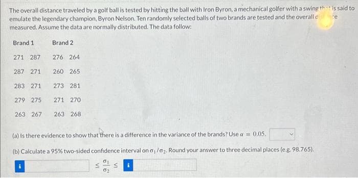 The overall distance traveled by a golf ball is tested by hitting the ball with Iron Byron, a mechanical golfer with a swing that is said to
emulate the legendary champion, Byron Nelson. Ten randomly selected balls of two brands are tested and the overall dice
measured. Assume the data are normally distributed. The data follow:
Brand 1
271 287
Brand 2
276 264
260 265
283 271 273 281
279 275 271 270
263 267 263 268
287 271
(a) Is there evidence to show that there is a difference in the variance of the brands? Use a = 0.05.
(b) Calculate a 95% two-sided confidence
σ1
0₂
VI
VI
interval on a₁/a₂. Round your answer to three decimal places (e.g. 98.765).