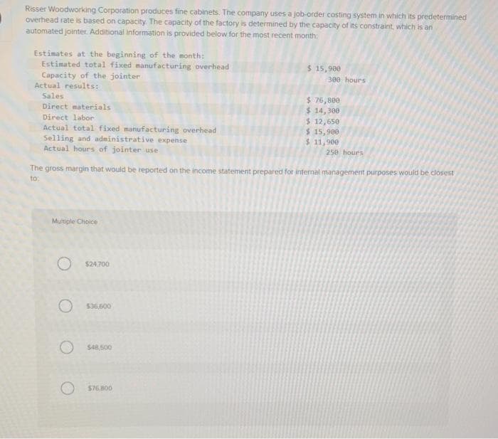 I
Risser Woodworking Corporation produces fine cabinets. The company uses a job-order costing system in which its predetermined
overhead rate is based on capacity. The capacity of the factory is determined by the capacity of its constraint, which is an
automated jointer. Additional information is provided below for the most recent month:
Estimates at the beginning of the month:
Estimated total fixed manufacturing overhead
Capacity of the jointer
Actual results:
Sales
Direct materials
Direct labor
Actual total fixed manufacturing overhead
Selling and administrative expense
Actual hours of jointer use
Multiple Choice
O $24,700
O
$36,600
The gross margin that would be reported on the income statement prepared for internal management purposes would be closest
to:
O $48,500
$ 15,900
$76,800
300 hours
$ 76,800
$ 14,300
$ 12,650
$ 15,900
$ 11,900
250 hours