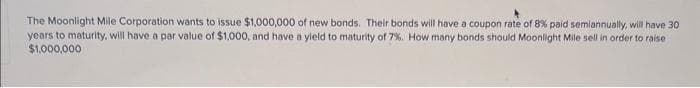 The Moonlight Mile Corporation wants to issue $1,000,000 of new bonds. Their bonds will have a coupon rate of 8% paid semiannually, will have 30
years to maturity, will have a par value of $1,000, and have a yield to maturity of 7%. How many bonds should Moonlight Mile sell in order to raise
$1,000,000