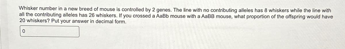 Whisker number in a new breed of mouse is controlled by 2 genes. The line with no contributing alleles has 8 whiskers while the line with
all the contributing alleles has 26 whiskers. If you crossed a AaBb mouse with a AaBB mouse, what proportion of the offspring would have
20 whiskers? Put your answer in decimal form.
0