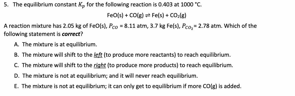 5. The equilibrium constant Kp for the following reaction is 0.403 at 1000 °C.
FeO(s) + CO(g) = Fe(s) + CO₂(g)
A reaction mixture has 2.05 kg of FeO(s), Pco = 8.11 atm, 3.7 kg Fe(s), Pco₂ = 2.78 atm. Which of the
following statement is correct?
A. The mixture is at equilibrium.
B. The mixture will shift to the left (to produce more reactants) to reach equilibrium.
C. The mixture will shift to the right (to produce more products) to reach equilibrium.
D. The mixture is not at equilibrium; and it will never reach equilibrium.
E. The mixture is not at equilibrium; it can only get to equilibrium if more CO(g) is added.