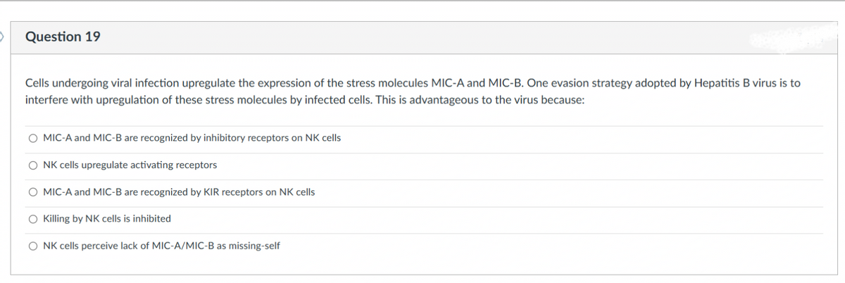 Question 19
Cells undergoing viral infection upregulate the expression of the stress molecules MIC-A and MIC-B. One evasion strategy adopted by Hepatitis B virus is to
interfere with upregulation of these stress molecules by infected cells. This is advantageous to the virus because:
O MIC-A and MIC-B are recognized by inhibitory receptors on NK cells
NK cells upregulate activating receptors
O MIC-A and MIC-B are recognized by KIR receptors on NK cells
O Killing by NK cells is inhibited.
O NK cells perceive lack of MIC-A/MIC-B as missing-self