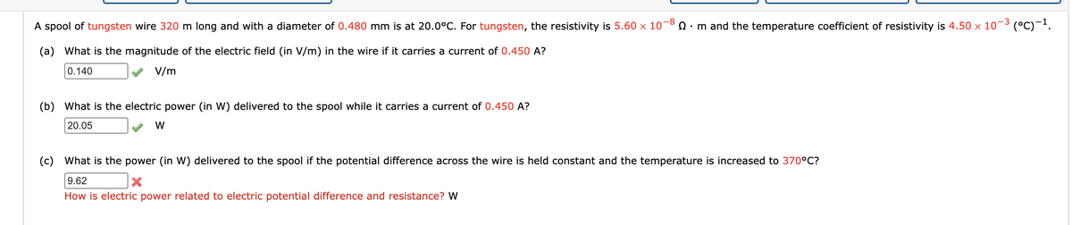 A spool of tungsten wire 320 m long and with a diameter of 0.480 mm is at 20.0°C. For tungsten, the resistivity is 5.60 × 10¬8 n · m and the temperature coefficient of resistivity is 4.50 x 10-3 (°C)-.
(a) What is the magnitude of the electric field (in V/m) in the wire if it carries a current of 0.450 A?
0.140
V/m
(b) What is the electric power (in W) delivered to the spool while it carries a current of 0.450 A?
20.05
W
(c) What is the power (in W) delivered to the spool if the potential difference across the wire is held constant and the temperature is increased to 370°C?
9.62
How is electric power related to electric potential difference and resistance? W
