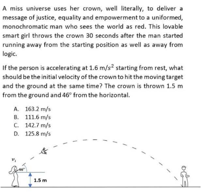 A miss universe uses her crown, well literally, to deliver a
message of justice, equality and empowerment to a uniformed,
monochromatic man who sees the world as red. This lovable
smart girl throws the crown 30 seconds after the man started
running away from the starting position as well as away from
logic.
If the person is accelerating at 1.6 m/s² starting from rest, what
should be the initial velocity of the crown to hit the moving target
and the ground at the same time? The crown is thrown 1.5 m
from the ground and 46° from the horizontal.
A. 163.2 m/s
B. 111.6 m/s
C. 142.7 m/s
D. 125.8 m/s
1.5 m

