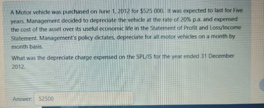 A Motor vehicle was purchased on June 1, 2012 for $525 000. It was expected to last for Five
years. Management decided to depreciate the vehicle at the rate of 20% p.a. and expensed
the cost of the asset over its useful economic life in the Statement of Profit and Loss/Income
Statement. Management's policy dictates, depreciate for all motor vehicles on a month by
month basis.
What was the depreciate charge expensed on the SPL/IS for the year ended 31 December
2012.
Answer: 52500