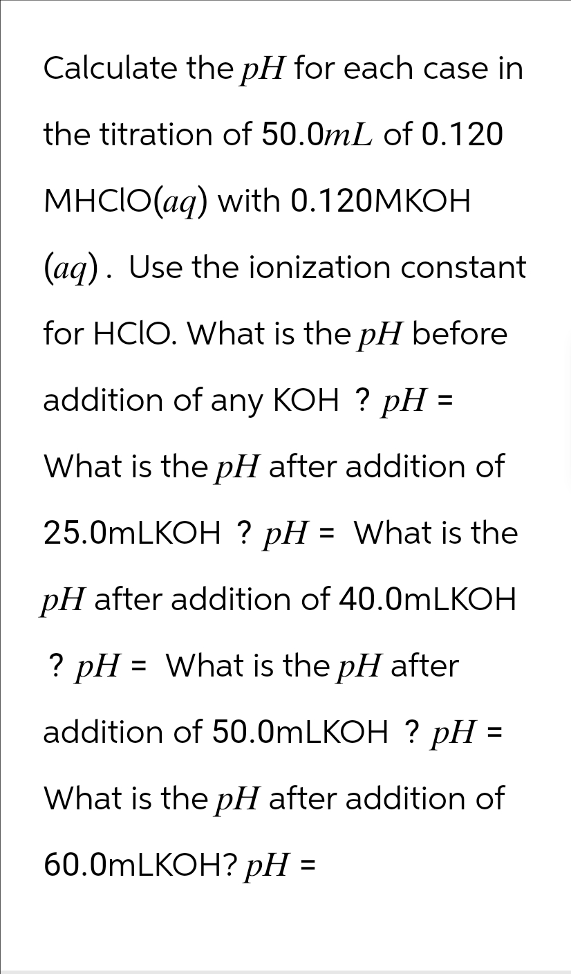 Calculate the pH for each case in
the titration of 50.0mL of 0.120
MHCIO(aq) with 0.120MKOH
(aq). Use the ionization constant
for HCIO. What is the pH before
addition of any KOH ? pH =
What is the pH after addition of
25.0mLKOH ? pH:
= What is the
pH after addition of 40.0mLKOH
? pH = What is the pH after
addition of 50.0mLKOH ? pH =
What is the pH after addition of
60.0mLKOH? pH
=