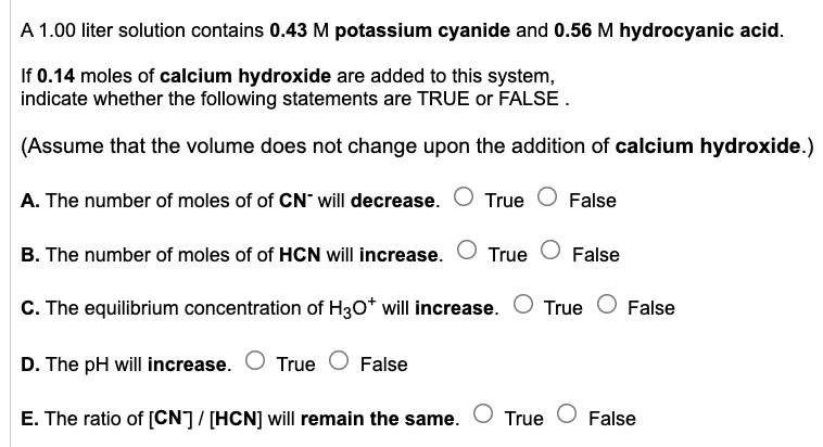 A 1.00 liter solution contains 0.43 M potassium cyanide and 0.56 M hydrocyanic acid.
If 0.14 moles of calcium hydroxide are added to this system,
indicate whether the following statements are TRUE or FALSE.
(Assume that the volume does not change upon the addition of calcium hydroxide.)
A. The number of moles of of CN will decrease. O True False
B. The number of moles of of HCN will increase. True False
C. The equilibrium concentration of H3O* will increase. O True False
D. The pH will increase. True False
E. The ratio of [CN] / [HCN] will remain the same. True False